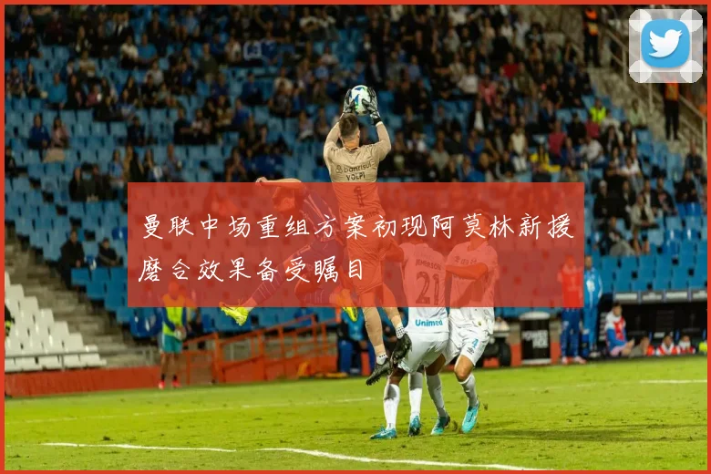 曼联中场重组方案初现阿莫林新援磨合效果备受瞩目