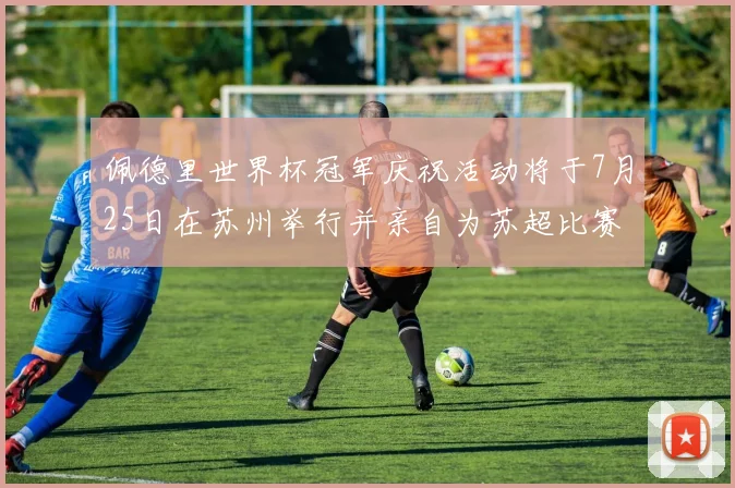 佩德里世界杯冠军庆祝活动将于7月25日在苏州举行并亲自为苏超比赛开球