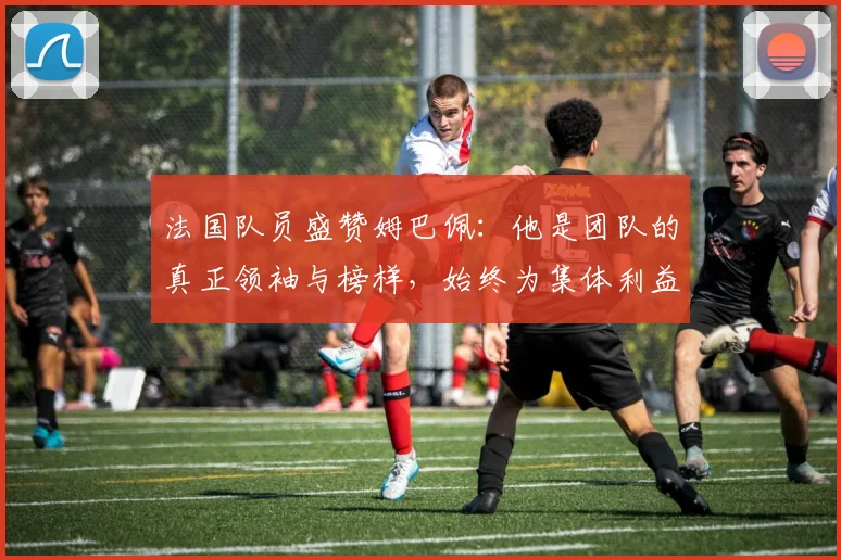法国队员盛赞姆巴佩：他是团队的真正领袖与榜样，始终为集体利益考虑